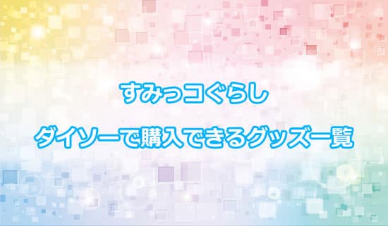 ダイソーで購入できる「すみっコぐらし」グッズ一覧