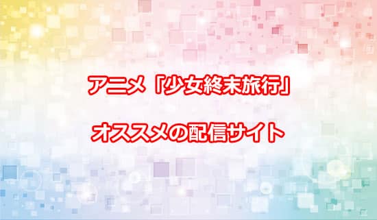 編集部オススメのアニメ「少女終末旅行」の配信サイトについて
