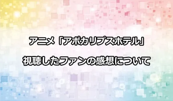 アニメ「アポカリプスホテル」を観たファンの感想