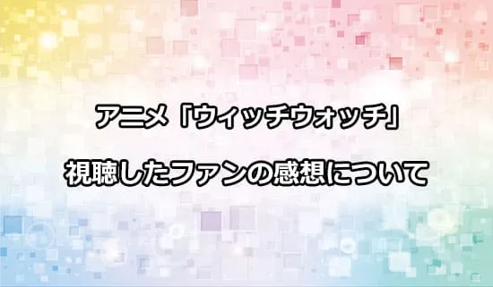 アニメ「ウィッチウォッチ」を観たファンの感想