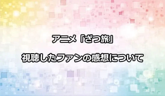 アニメ「ざつ旅」を観たファンの感想
