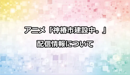 アニメ「神椿市建設中。」の配信情報