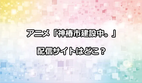 アニメ「神椿市建設中。」の配信サイトはどこ？
