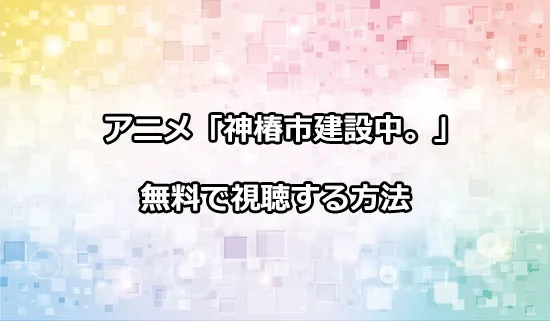 アニメ「神椿市建設中。」を無料で視聴する方法