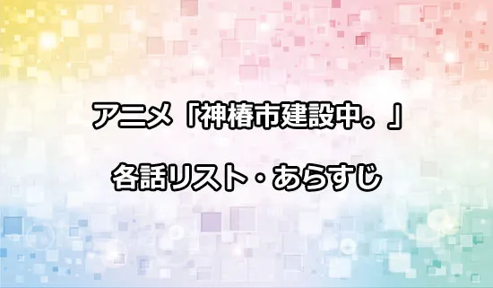 アニメ「神椿市建設中。」の各話リスト・あらすじ