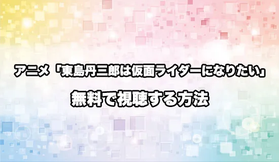 アニメ「東島丹三郎は仮面ライダーになりたい」を無料で視聴する方法