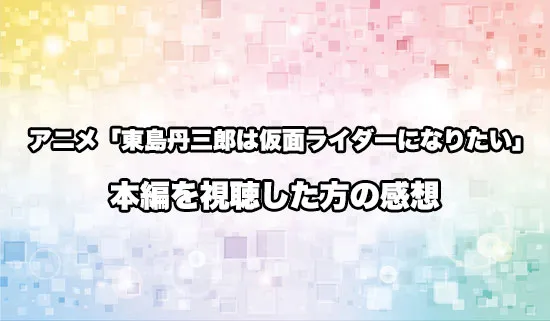 アニメ「東島丹三郎は仮面ライダーになりたい」を観たファンの感想