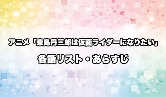 アニメ「東島丹三郎は仮面ライダーになりたい」の各話リスト・あらすじ
