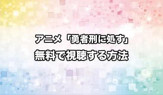 アニメ「勇者刑に処す 懲罰勇者9004隊刑務記録」を無料で視聴する方法