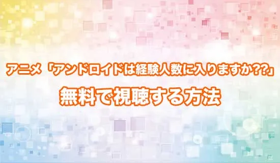 アニメ「アンドロイドは経験人数に入りますか??」を無料で視聴する方法
