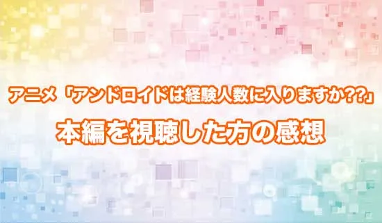 アニメ「アンドロイドは経験人数に入りますか??」を観たファンの感想