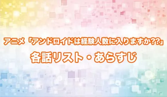 アニメ「アンドロイドは経験人数に入りますか??」の各話リスト・あらすじ