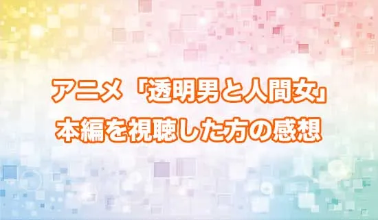 アニメ「透明男と人間女」を観たファンの感想