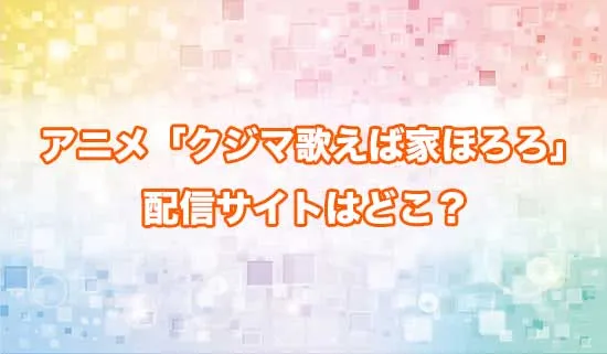 アニメ「クジマ歌えば家ほろろ」の配信サイトはどこ？