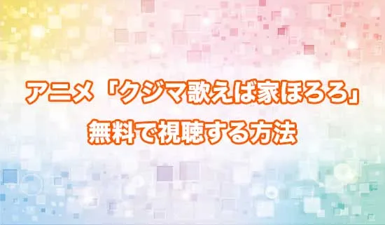 アニメ「クジマ歌えば家ほろろ」を無料で視聴する方法
