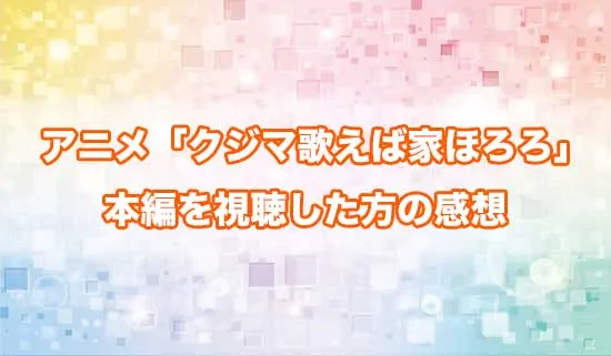アニメ「クジマ歌えば家ほろろ」を観たファンの感想