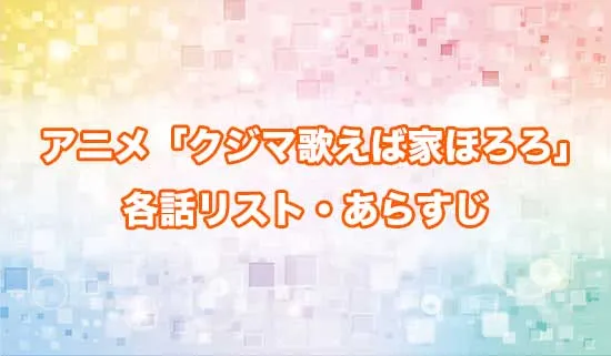 アニメ「クジマ歌えば家ほろろ」の各話リスト・あらすじ