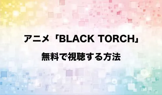 アニメ「BLACK TORCH(ブラックトーチ)」を無料で視聴する方法はある?