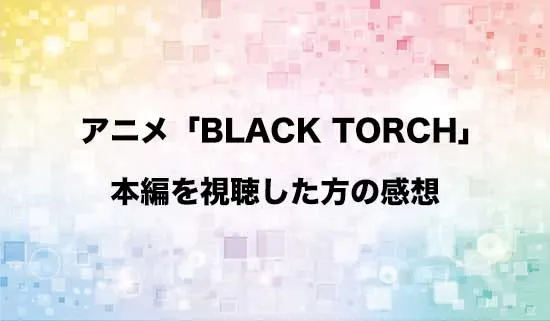 アニメ「BLACK TORCH(ブラックトーチ)」を観たファンの感想