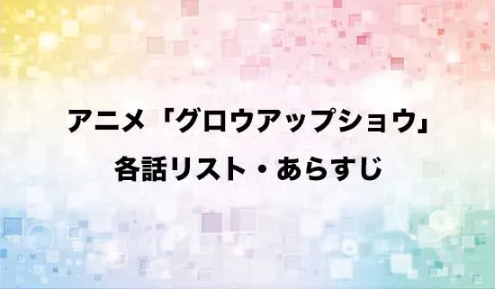 アニメ「グロウアップショウ」の各話リスト・あらすじ